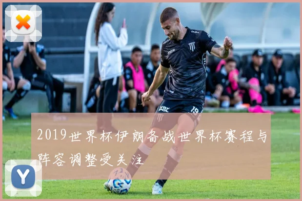 2019世界杯伊朗备战世界杯赛程与阵容调整受关注