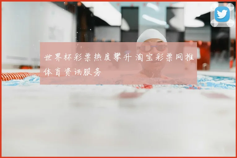 世界杯彩票热度攀升 淘宝彩票网推体育资讯服务