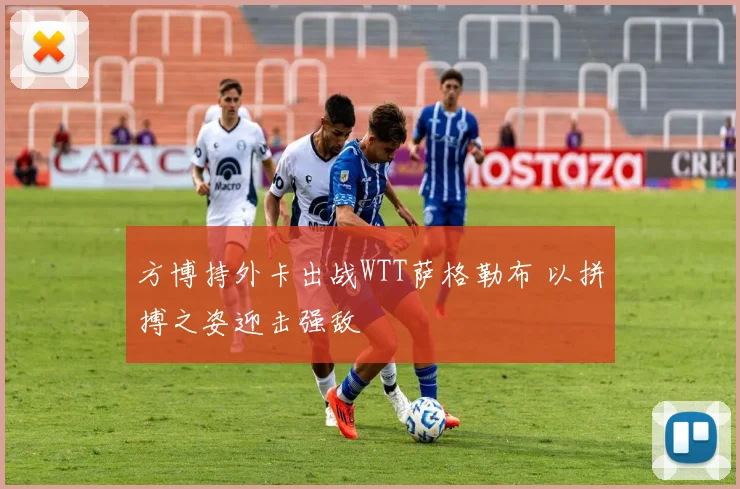 方博持外卡出战WTT萨格勒布 以拼搏之姿迎击强敌
