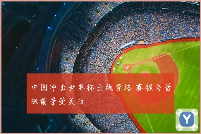 中国冲击世界杯出线资格 赛程与晋级前景受关注