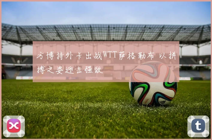 方博持外卡出战WTT萨格勒布 以拼搏之姿迎击强敌