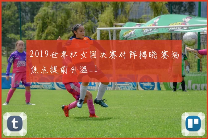 2019世界杯女团决赛对阵揭晓 赛场焦点提前升温_1