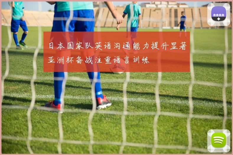 日本国家队英语沟通能力提升显著亚洲杯备战注重语言训练