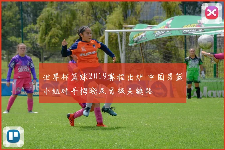 世界杯篮球2019赛程出炉 中国男篮小组对手揭晓及晋级关键路