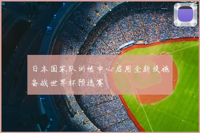日本国家队训练中心启用全新设施备战世界杯预选赛