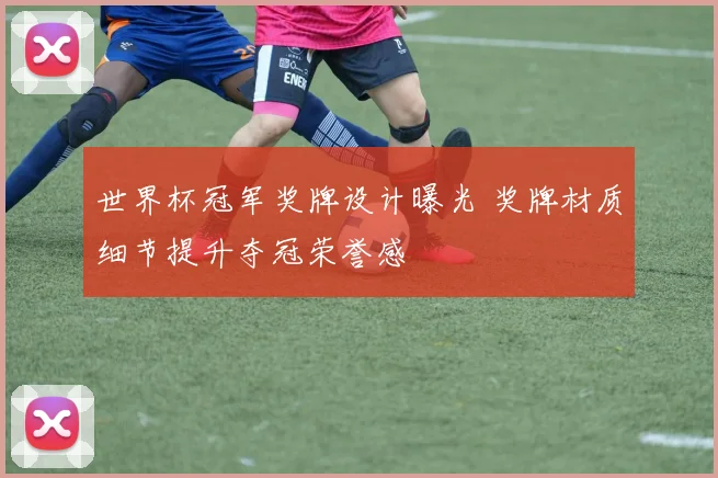 世界杯冠军奖牌设计曝光 奖牌材质细节提升夺冠荣誉感